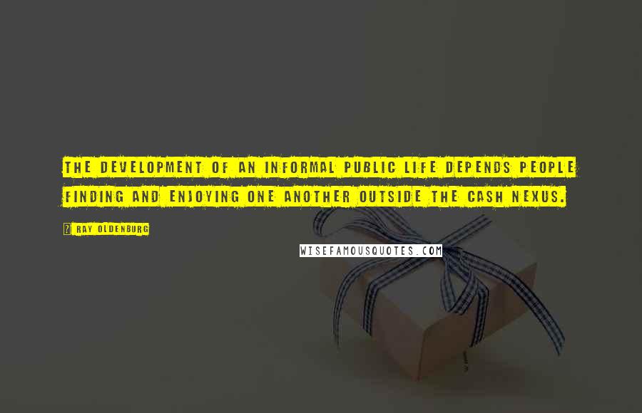 Ray Oldenburg Quotes: The development of an informal public life depends people finding and enjoying one another outside the cash nexus.