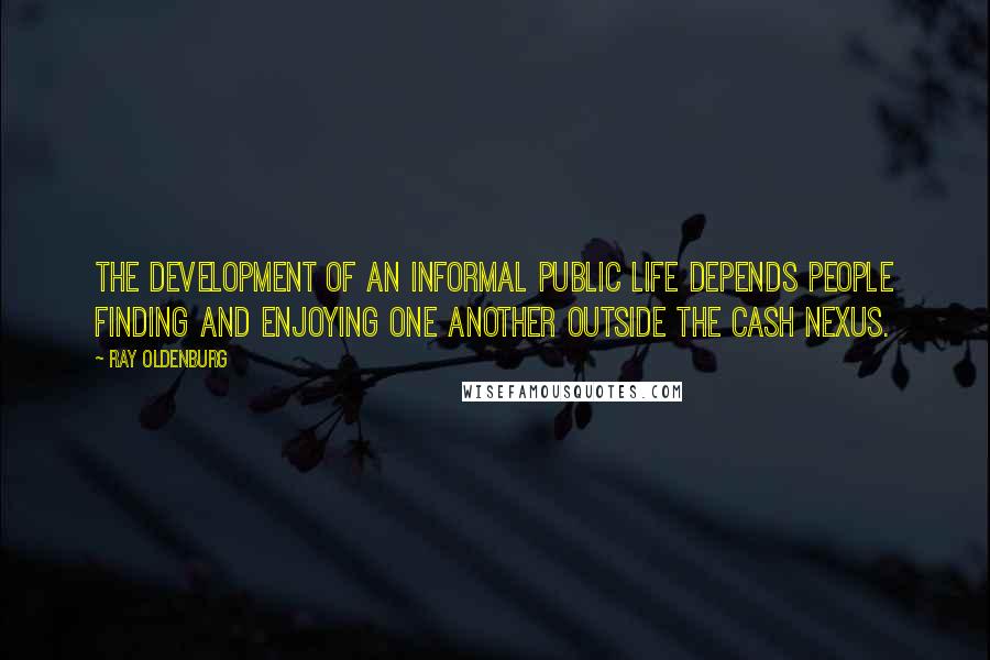 Ray Oldenburg Quotes: The development of an informal public life depends people finding and enjoying one another outside the cash nexus.