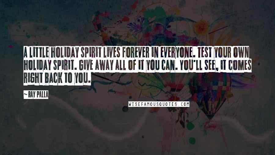 Ray Palla Quotes: A little holiday spirit lives forever in everyone. Test your own holiday spirit. Give away all of it you can. You'll see, it comes right back to you.