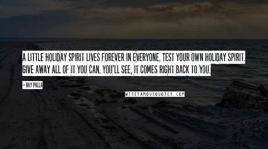 Ray Palla Quotes: A little holiday spirit lives forever in everyone. Test your own holiday spirit. Give away all of it you can. You'll see, it comes right back to you.