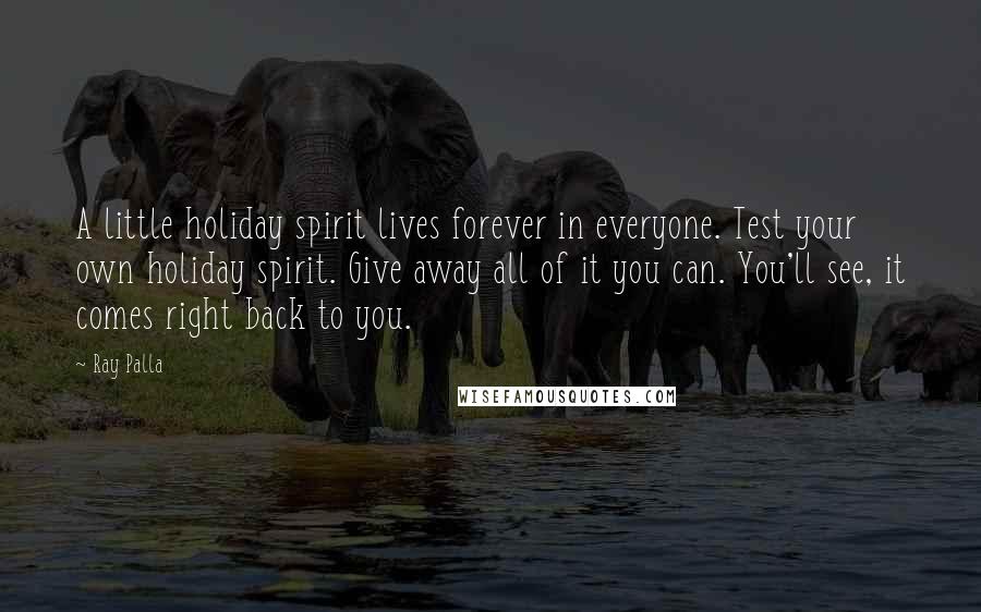 Ray Palla Quotes: A little holiday spirit lives forever in everyone. Test your own holiday spirit. Give away all of it you can. You'll see, it comes right back to you.