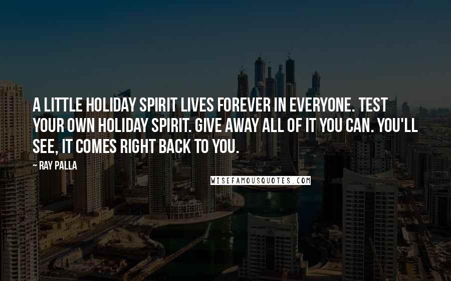 Ray Palla Quotes: A little holiday spirit lives forever in everyone. Test your own holiday spirit. Give away all of it you can. You'll see, it comes right back to you.