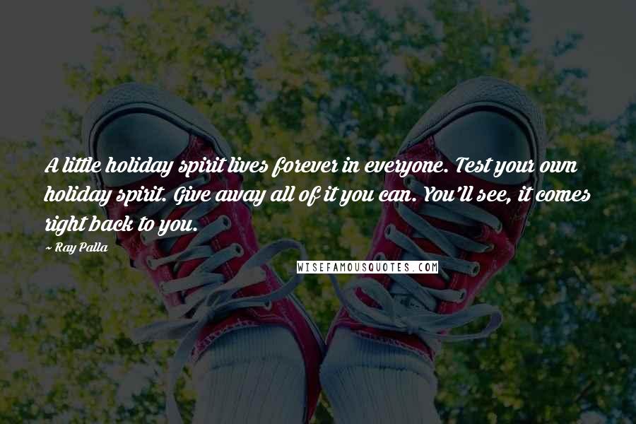Ray Palla Quotes: A little holiday spirit lives forever in everyone. Test your own holiday spirit. Give away all of it you can. You'll see, it comes right back to you.