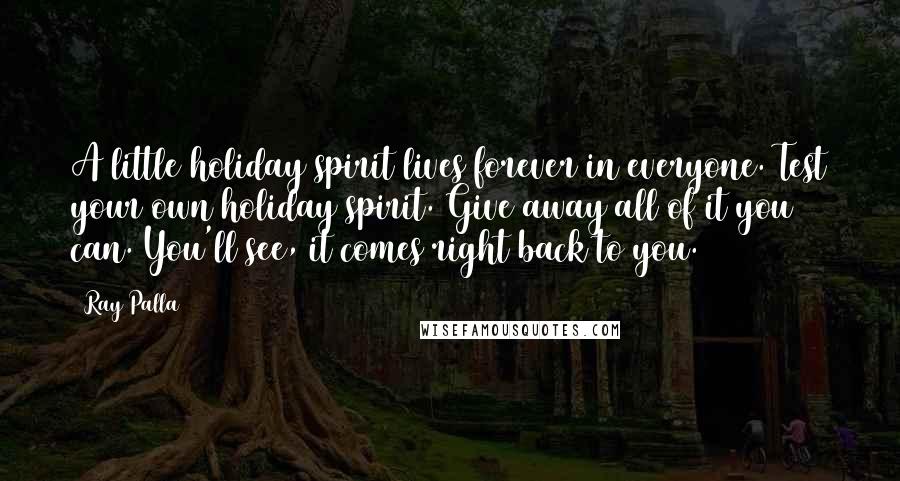 Ray Palla Quotes: A little holiday spirit lives forever in everyone. Test your own holiday spirit. Give away all of it you can. You'll see, it comes right back to you.