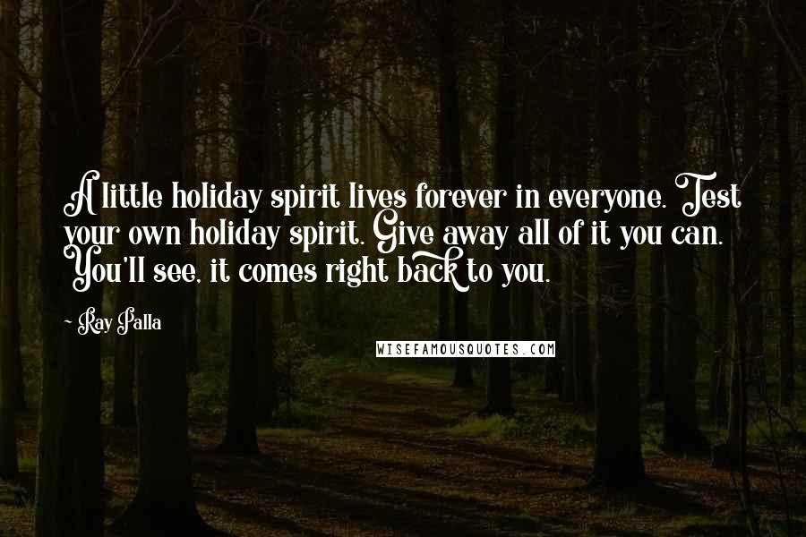 Ray Palla Quotes: A little holiday spirit lives forever in everyone. Test your own holiday spirit. Give away all of it you can. You'll see, it comes right back to you.