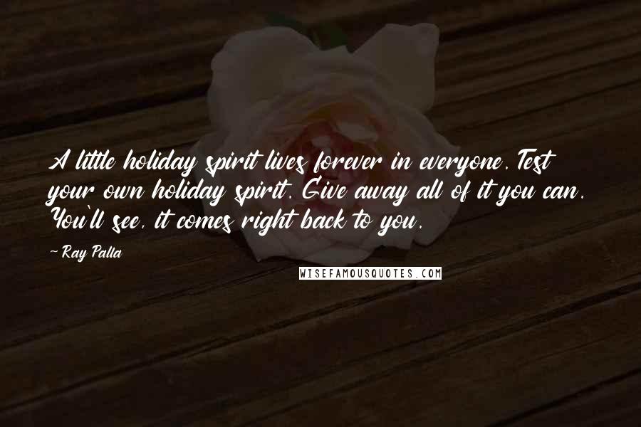 Ray Palla Quotes: A little holiday spirit lives forever in everyone. Test your own holiday spirit. Give away all of it you can. You'll see, it comes right back to you.