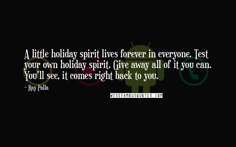 Ray Palla Quotes: A little holiday spirit lives forever in everyone. Test your own holiday spirit. Give away all of it you can. You'll see, it comes right back to you.