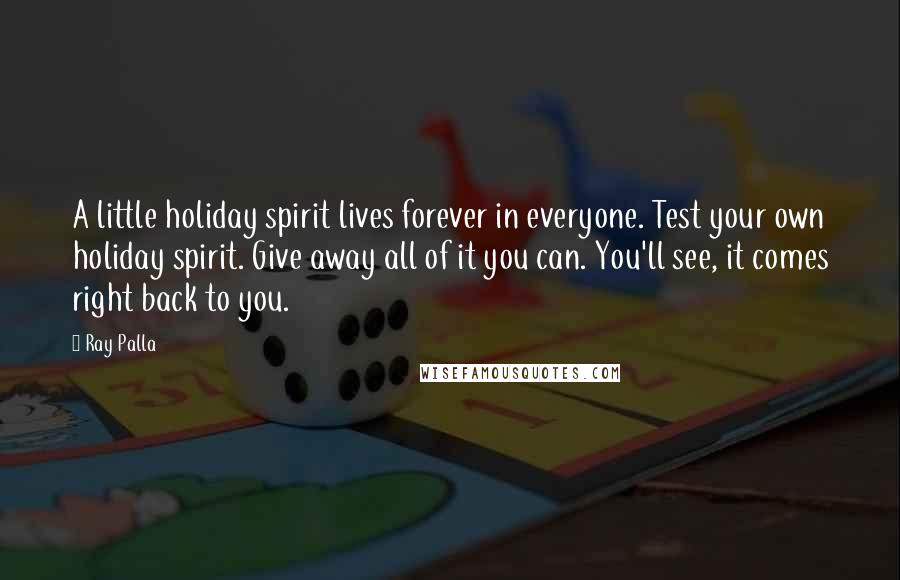 Ray Palla Quotes: A little holiday spirit lives forever in everyone. Test your own holiday spirit. Give away all of it you can. You'll see, it comes right back to you.