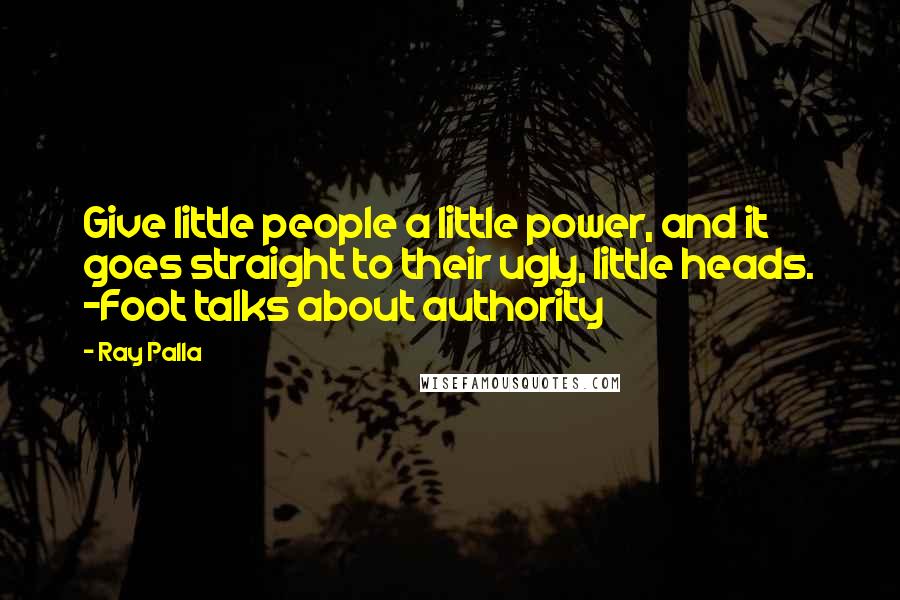 Ray Palla Quotes: Give little people a little power, and it goes straight to their ugly, little heads. -Foot talks about authority