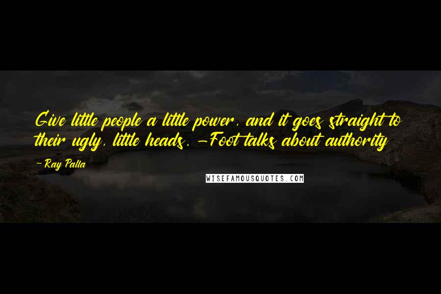 Ray Palla Quotes: Give little people a little power, and it goes straight to their ugly, little heads. -Foot talks about authority