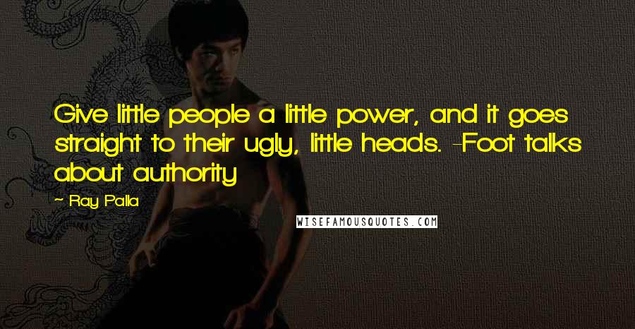 Ray Palla Quotes: Give little people a little power, and it goes straight to their ugly, little heads. -Foot talks about authority