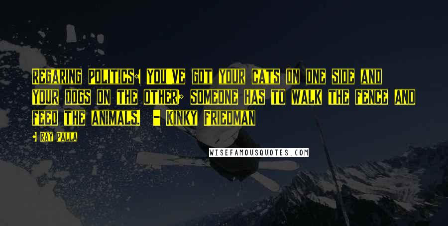 Ray Palla Quotes: Regaring Politics: You've got your cats on one side and your dogs on the other; someone has to walk the fence and feed the animals.  - Kinky Friedman