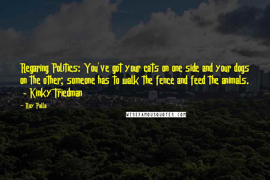 Ray Palla Quotes: Regaring Politics: You've got your cats on one side and your dogs on the other; someone has to walk the fence and feed the animals.  - Kinky Friedman