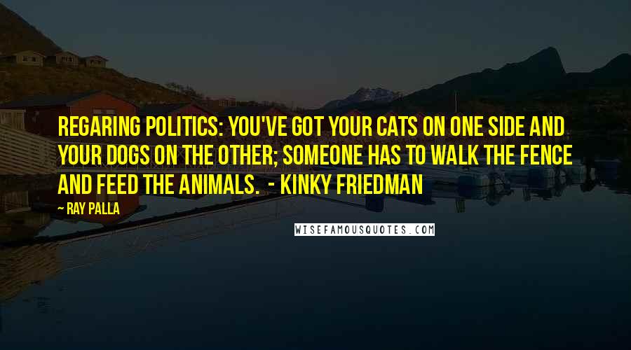 Ray Palla Quotes: Regaring Politics: You've got your cats on one side and your dogs on the other; someone has to walk the fence and feed the animals.  - Kinky Friedman