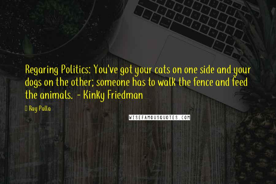 Ray Palla Quotes: Regaring Politics: You've got your cats on one side and your dogs on the other; someone has to walk the fence and feed the animals. - Kinky Friedman