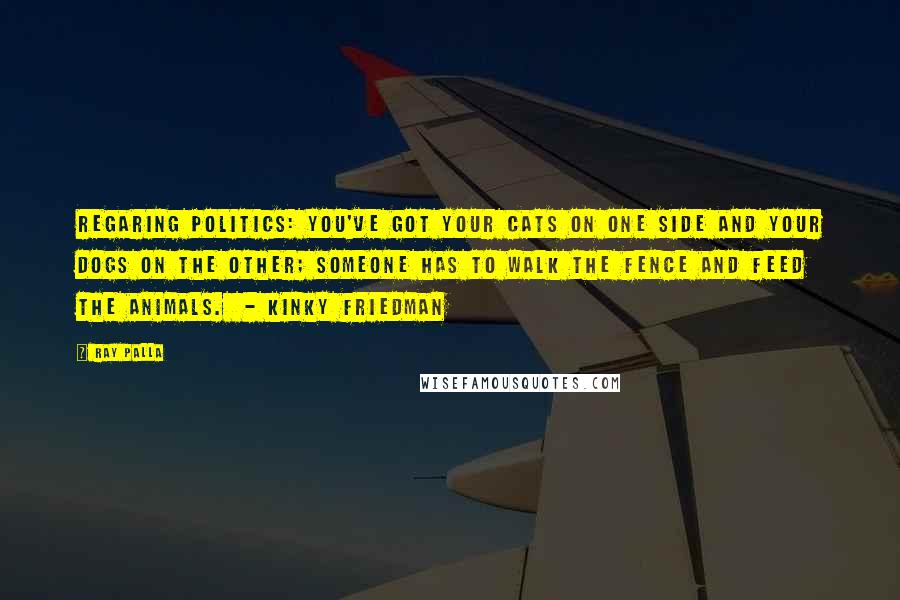 Ray Palla Quotes: Regaring Politics: You've got your cats on one side and your dogs on the other; someone has to walk the fence and feed the animals. - Kinky Friedman