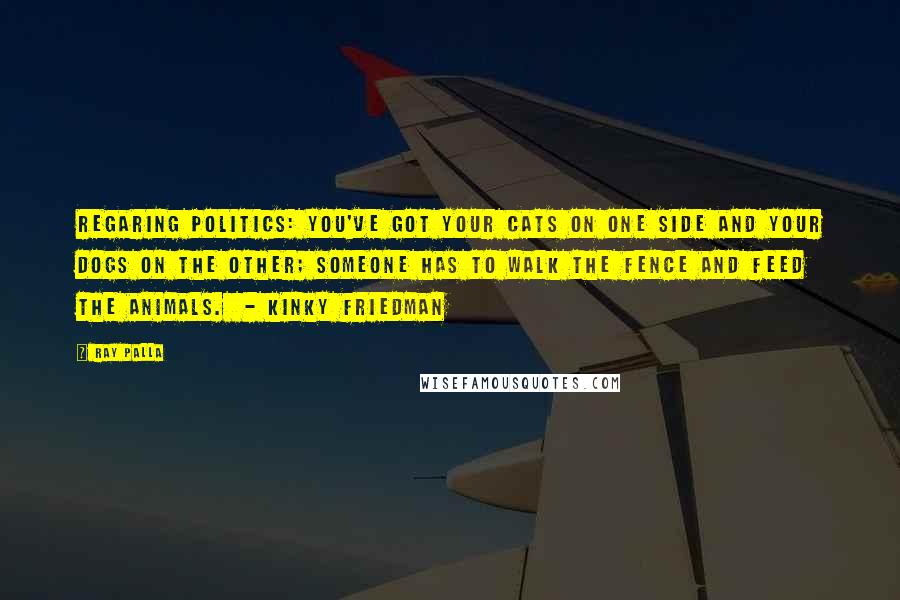 Ray Palla Quotes: Regaring Politics: You've got your cats on one side and your dogs on the other; someone has to walk the fence and feed the animals.  - Kinky Friedman