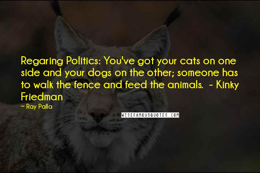 Ray Palla Quotes: Regaring Politics: You've got your cats on one side and your dogs on the other; someone has to walk the fence and feed the animals. - Kinky Friedman