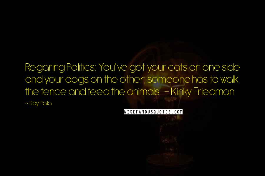 Ray Palla Quotes: Regaring Politics: You've got your cats on one side and your dogs on the other; someone has to walk the fence and feed the animals. - Kinky Friedman