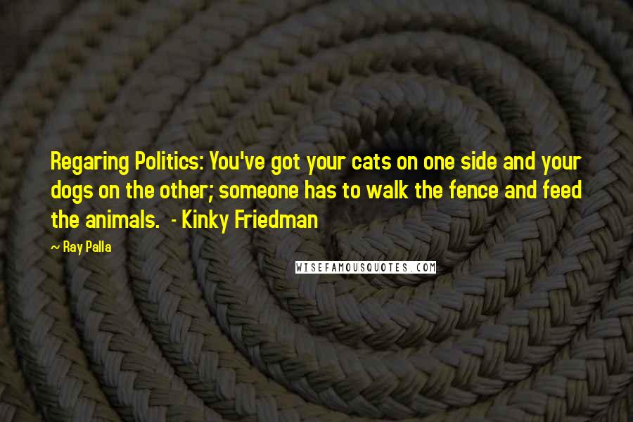 Ray Palla Quotes: Regaring Politics: You've got your cats on one side and your dogs on the other; someone has to walk the fence and feed the animals.  - Kinky Friedman