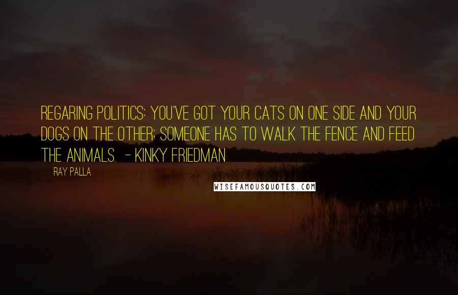 Ray Palla Quotes: Regaring Politics: You've got your cats on one side and your dogs on the other; someone has to walk the fence and feed the animals. - Kinky Friedman