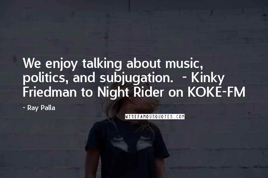 Ray Palla Quotes: We enjoy talking about music, politics, and subjugation. - Kinky Friedman to Night Rider on KOKE-FM