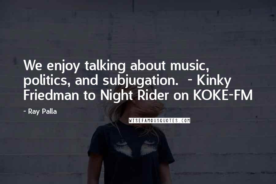 Ray Palla Quotes: We enjoy talking about music, politics, and subjugation.  - Kinky Friedman to Night Rider on KOKE-FM