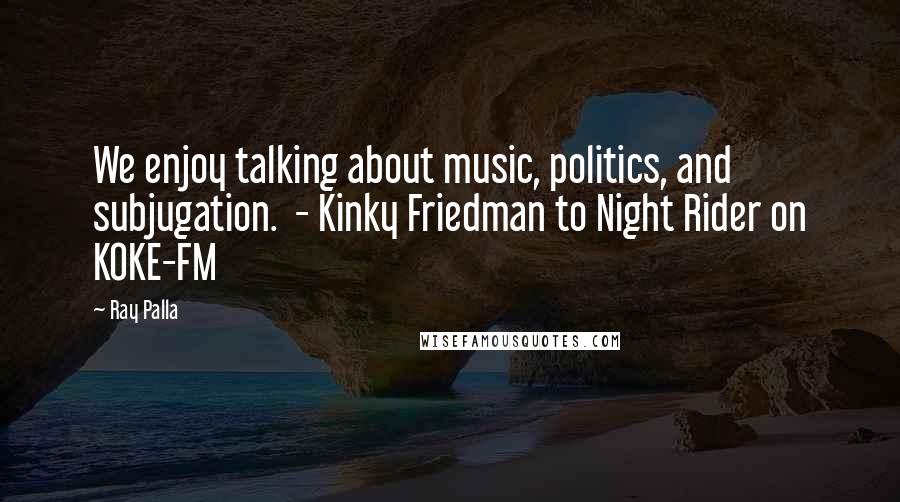 Ray Palla Quotes: We enjoy talking about music, politics, and subjugation.  - Kinky Friedman to Night Rider on KOKE-FM