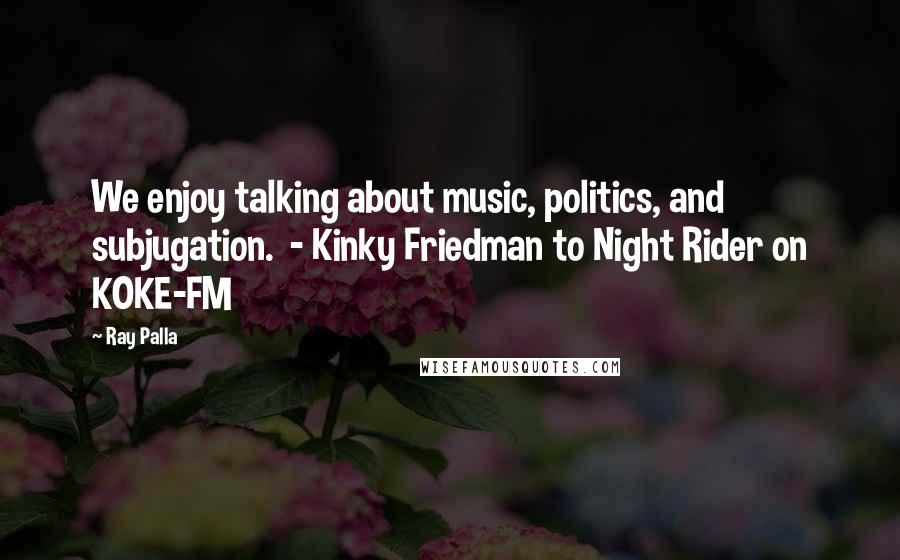 Ray Palla Quotes: We enjoy talking about music, politics, and subjugation.  - Kinky Friedman to Night Rider on KOKE-FM