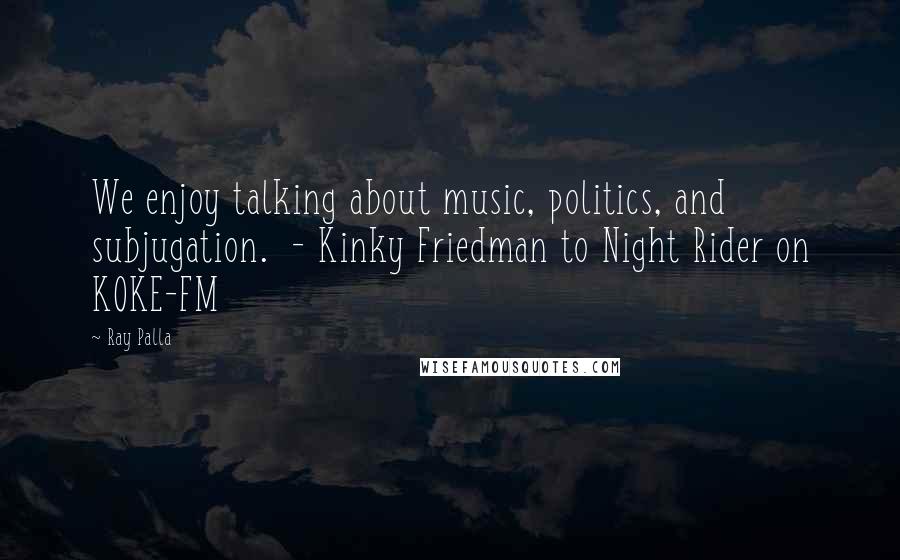 Ray Palla Quotes: We enjoy talking about music, politics, and subjugation.  - Kinky Friedman to Night Rider on KOKE-FM