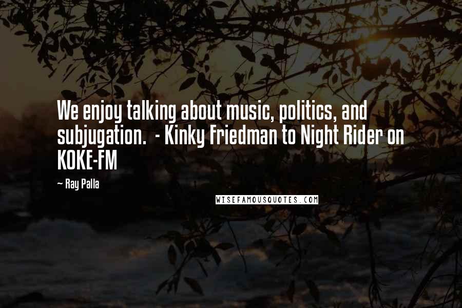 Ray Palla Quotes: We enjoy talking about music, politics, and subjugation.  - Kinky Friedman to Night Rider on KOKE-FM