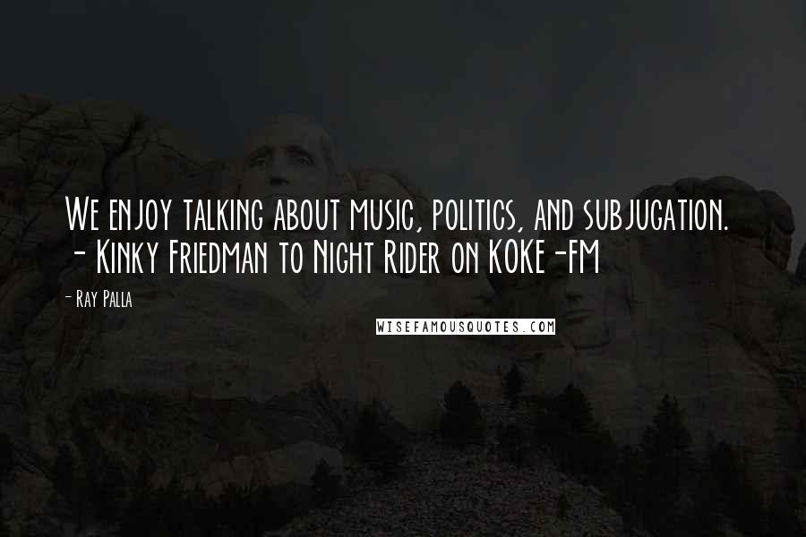 Ray Palla Quotes: We enjoy talking about music, politics, and subjugation. - Kinky Friedman to Night Rider on KOKE-FM