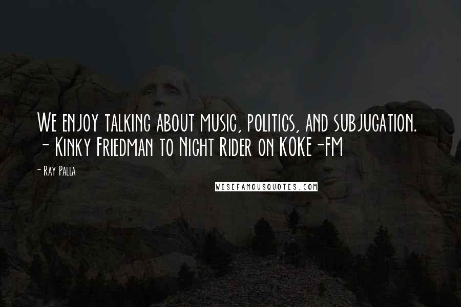 Ray Palla Quotes: We enjoy talking about music, politics, and subjugation.  - Kinky Friedman to Night Rider on KOKE-FM