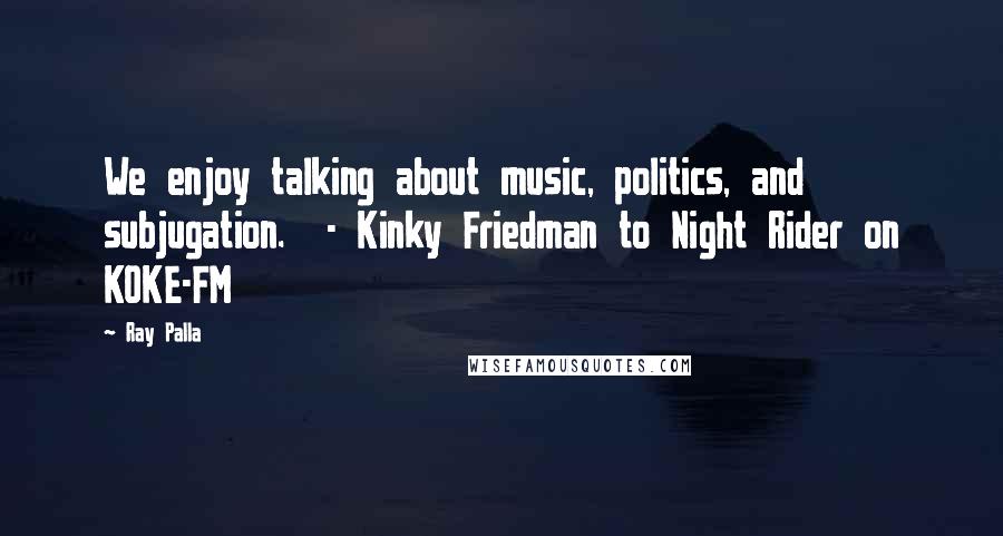 Ray Palla Quotes: We enjoy talking about music, politics, and subjugation.  - Kinky Friedman to Night Rider on KOKE-FM