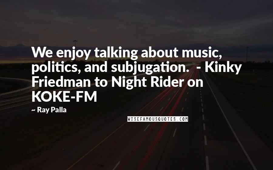 Ray Palla Quotes: We enjoy talking about music, politics, and subjugation.  - Kinky Friedman to Night Rider on KOKE-FM