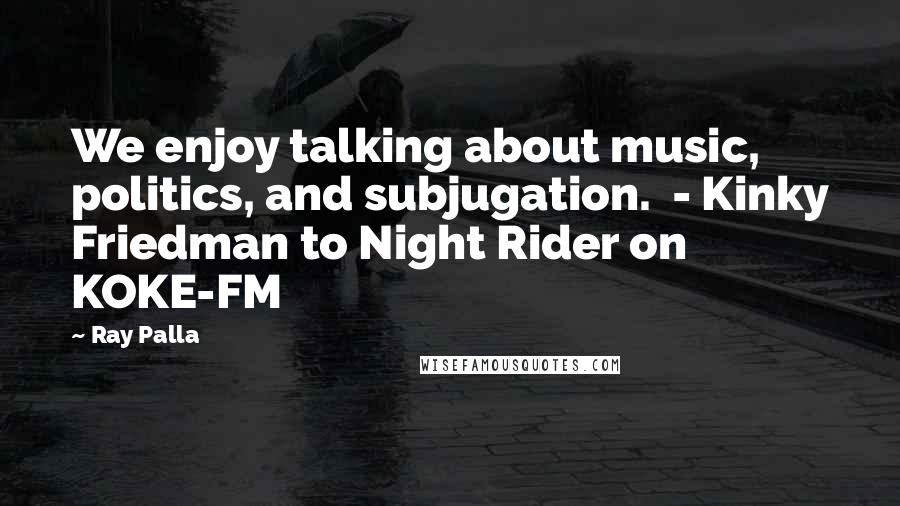 Ray Palla Quotes: We enjoy talking about music, politics, and subjugation. - Kinky Friedman to Night Rider on KOKE-FM