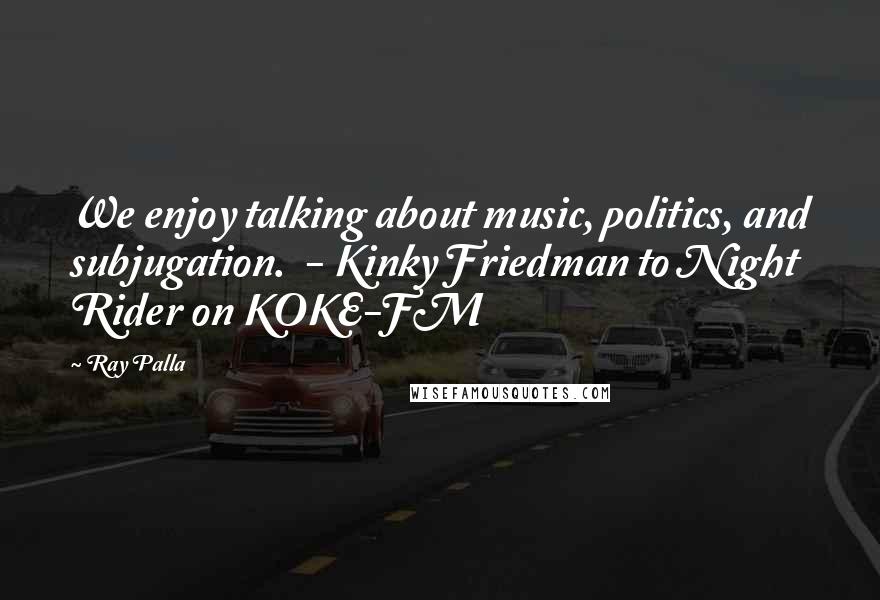 Ray Palla Quotes: We enjoy talking about music, politics, and subjugation.  - Kinky Friedman to Night Rider on KOKE-FM