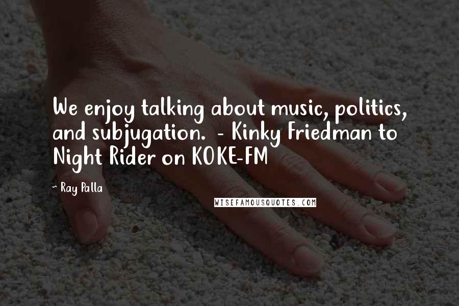 Ray Palla Quotes: We enjoy talking about music, politics, and subjugation.  - Kinky Friedman to Night Rider on KOKE-FM