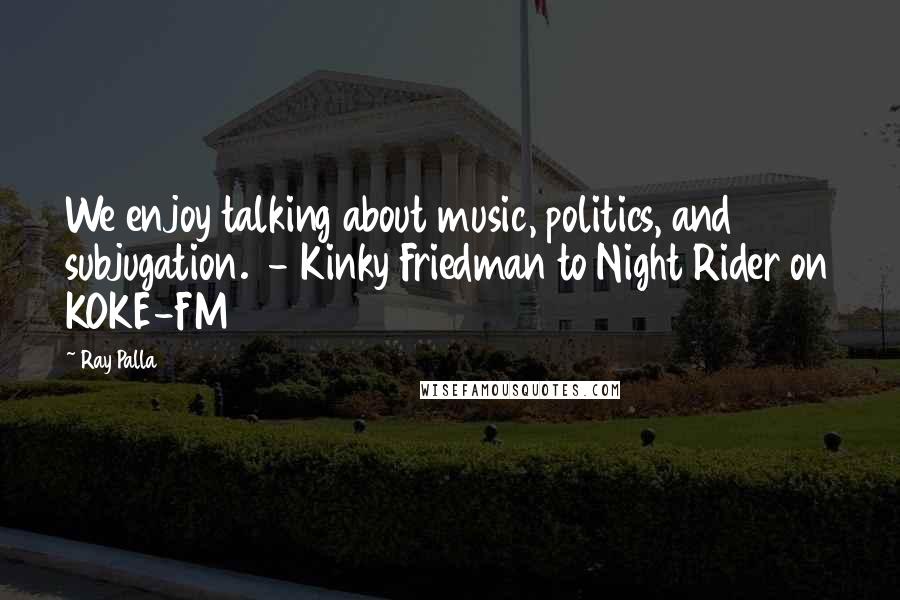 Ray Palla Quotes: We enjoy talking about music, politics, and subjugation. - Kinky Friedman to Night Rider on KOKE-FM