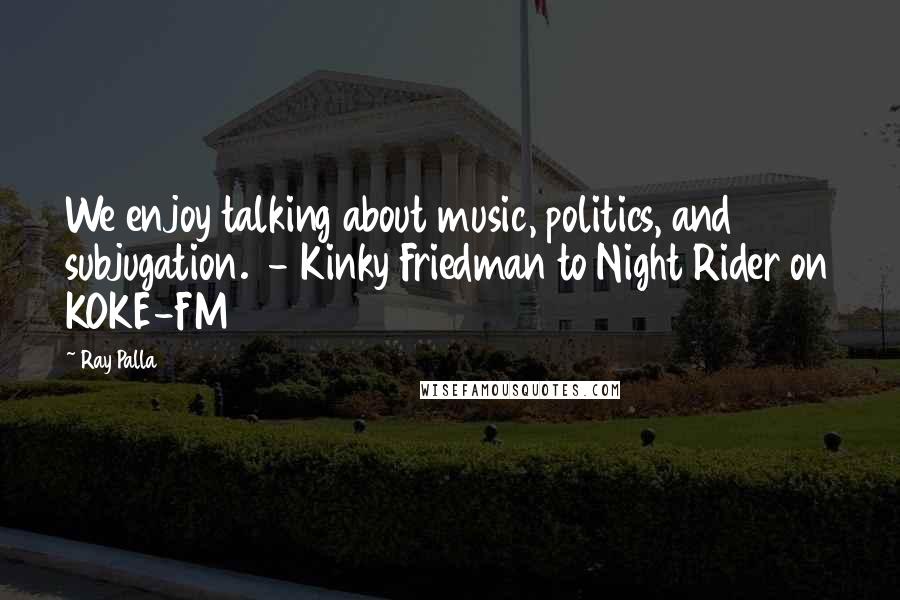 Ray Palla Quotes: We enjoy talking about music, politics, and subjugation.  - Kinky Friedman to Night Rider on KOKE-FM