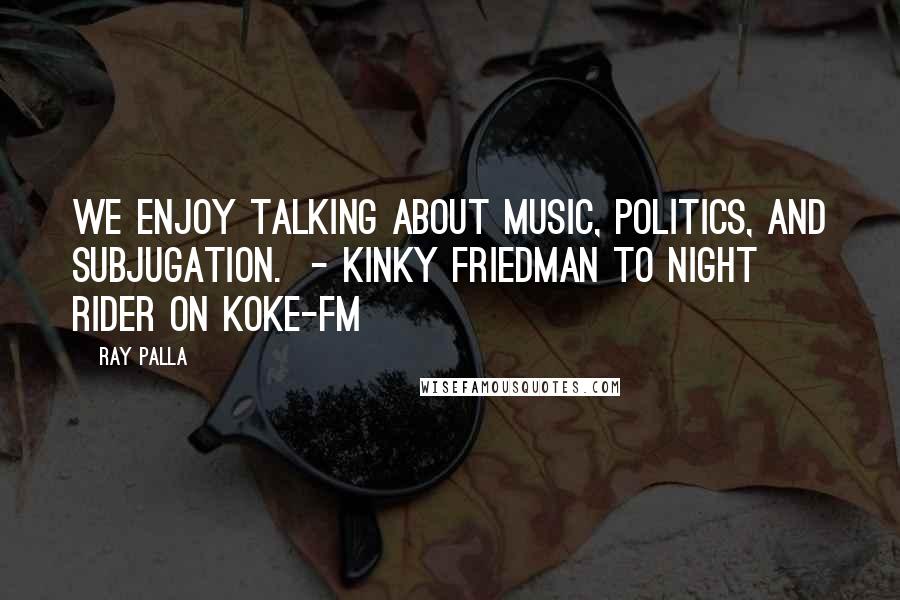 Ray Palla Quotes: We enjoy talking about music, politics, and subjugation.  - Kinky Friedman to Night Rider on KOKE-FM