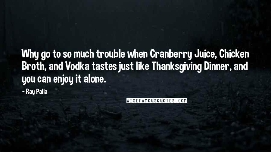 Ray Palla Quotes: Why go to so much trouble when Cranberry Juice, Chicken Broth, and Vodka tastes just like Thanksgiving Dinner, and you can enjoy it alone.