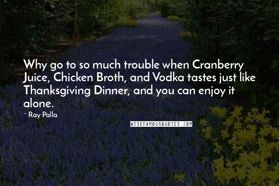 Ray Palla Quotes: Why go to so much trouble when Cranberry Juice, Chicken Broth, and Vodka tastes just like Thanksgiving Dinner, and you can enjoy it alone.