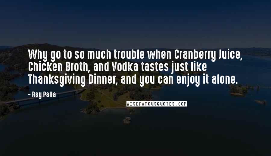 Ray Palla Quotes: Why go to so much trouble when Cranberry Juice, Chicken Broth, and Vodka tastes just like Thanksgiving Dinner, and you can enjoy it alone.