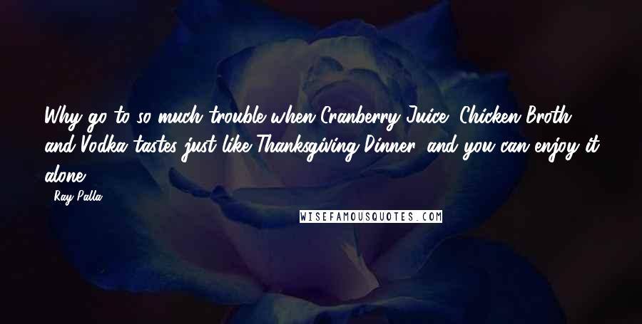 Ray Palla Quotes: Why go to so much trouble when Cranberry Juice, Chicken Broth, and Vodka tastes just like Thanksgiving Dinner, and you can enjoy it alone.