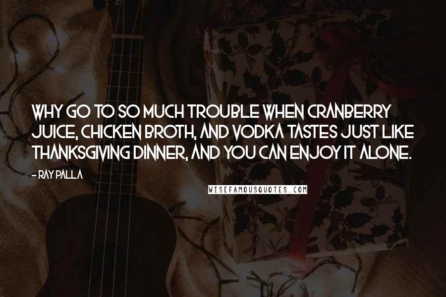 Ray Palla Quotes: Why go to so much trouble when Cranberry Juice, Chicken Broth, and Vodka tastes just like Thanksgiving Dinner, and you can enjoy it alone.