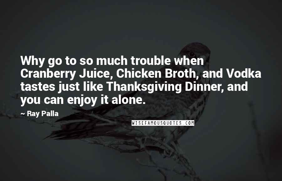 Ray Palla Quotes: Why go to so much trouble when Cranberry Juice, Chicken Broth, and Vodka tastes just like Thanksgiving Dinner, and you can enjoy it alone.