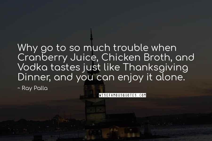Ray Palla Quotes: Why go to so much trouble when Cranberry Juice, Chicken Broth, and Vodka tastes just like Thanksgiving Dinner, and you can enjoy it alone.