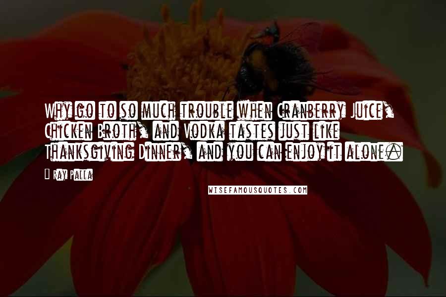 Ray Palla Quotes: Why go to so much trouble when Cranberry Juice, Chicken Broth, and Vodka tastes just like Thanksgiving Dinner, and you can enjoy it alone.