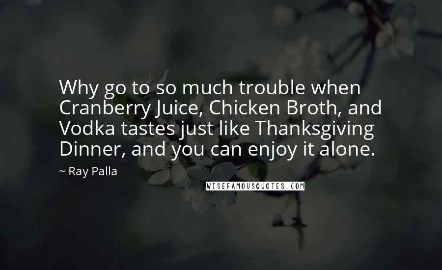 Ray Palla Quotes: Why go to so much trouble when Cranberry Juice, Chicken Broth, and Vodka tastes just like Thanksgiving Dinner, and you can enjoy it alone.